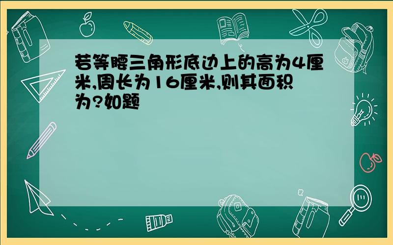 若等腰三角形底边上的高为4厘米,周长为16厘米,则其面积为?如题