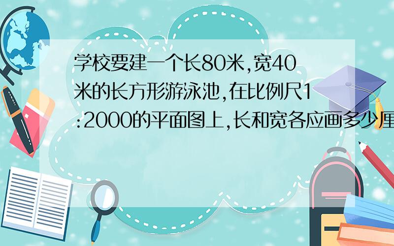 学校要建一个长80米,宽40米的长方形游泳池,在比例尺1:2000的平面图上,长和宽各应画多少厘米?可恶的老师我们还没学呢,他就让我们做QAQ