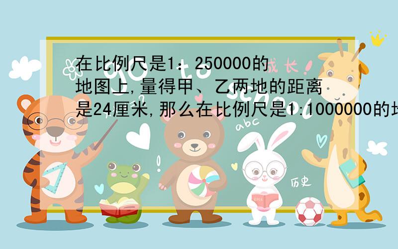 在比例尺是1：250000的地图上,量得甲、乙两地的距离是24厘米,那么在比例尺是1:1000000的地图上,甲、乙两地的距离是____厘米