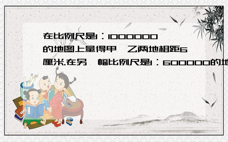 在比例尺是1：1000000的地图上量得甲、乙两地相距6厘米.在另一幅比例尺是1：600000的地图上,甲、乙两地相距多少厘米?（用比例解）