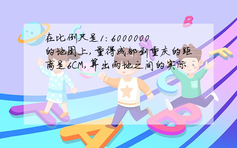 在比例尺是1：6000000的地图上,量得成都到重庆的距离是6CM,算出两地之间的实际