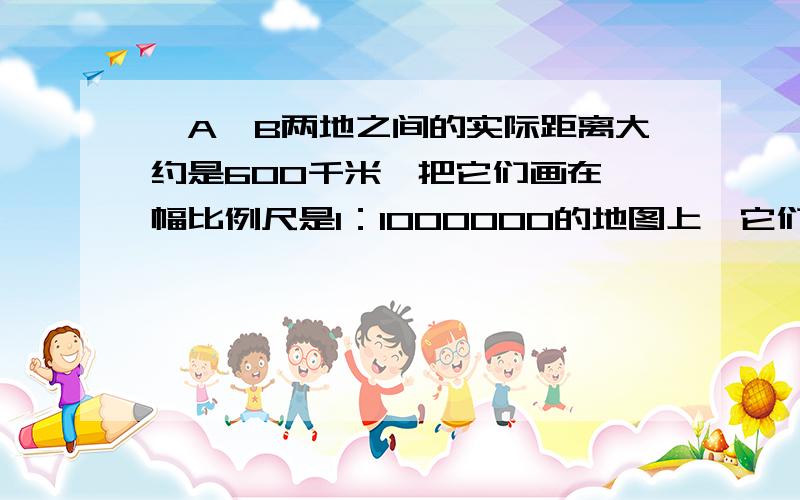 、A、B两地之间的实际距离大约是600千米,把它们画在一幅比例尺是1：1000000的地图上,它们之间的图上距离急呀,大师们帮帮忙