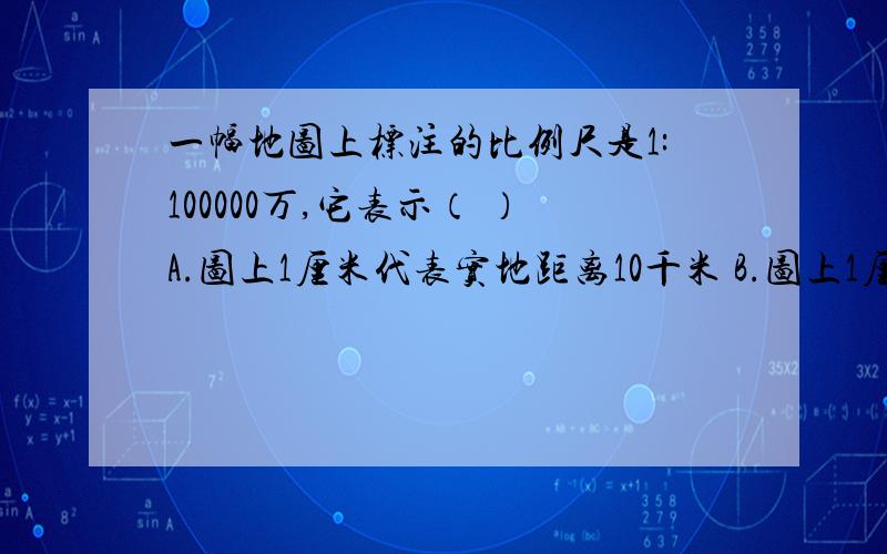 一幅地图上标注的比例尺是1:100000万,它表示（ ）A.图上1厘米代表实地距离10千米 B.图上1厘米代表实地距离100千米 C.图上1厘米代表实地距离1000千米 D.图上1厘米代表实地距离10000千米