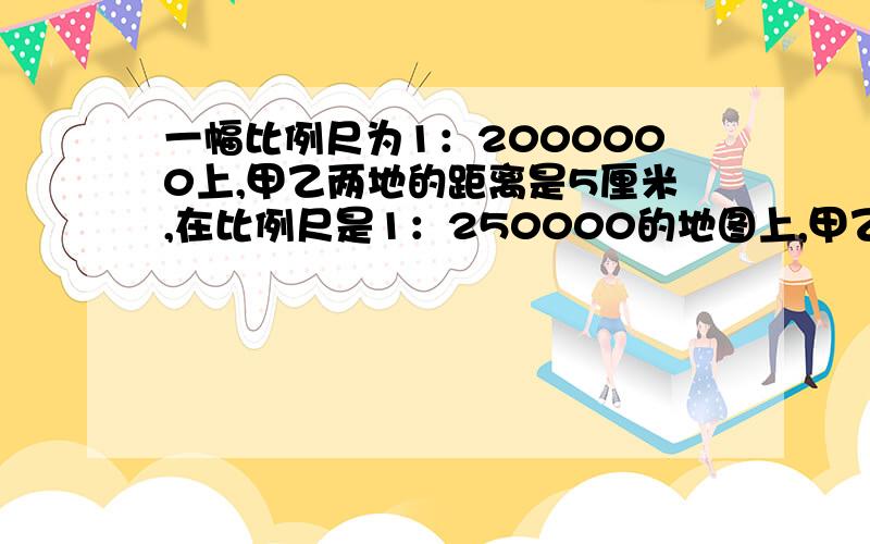 一幅比例尺为1：2000000上,甲乙两地的距离是5厘米,在比例尺是1：250000的地图上,甲乙两地的距离是多少列式!“+”“-”“×”“÷”写清