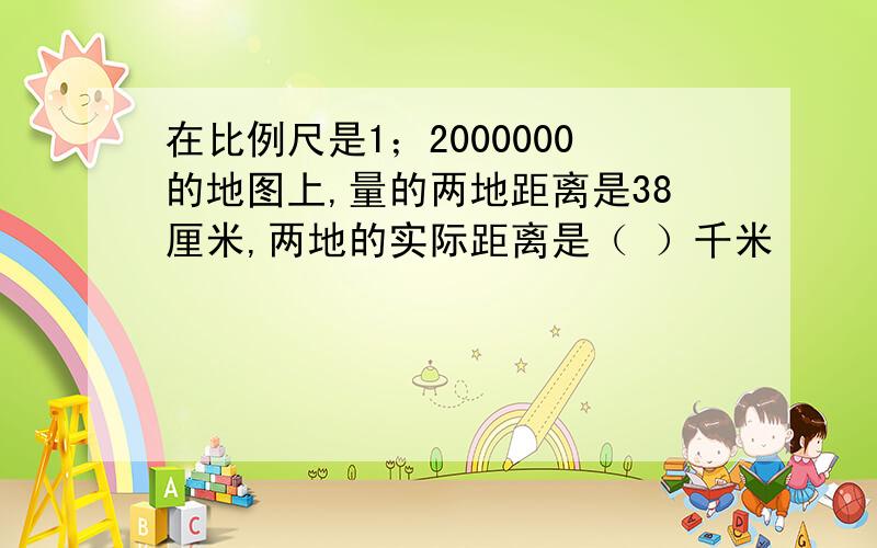 在比例尺是1；2000000的地图上,量的两地距离是38厘米,两地的实际距离是（ ）千米