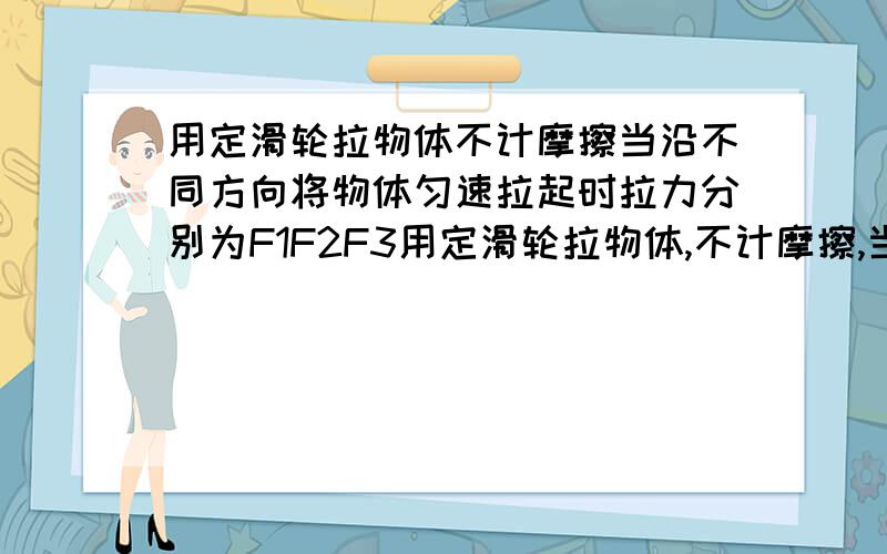 用定滑轮拉物体不计摩擦当沿不同方向将物体匀速拉起时拉力分别为F1F2F3用定滑轮拉物体,不计摩擦,当沿不同方向将物体匀速拉起时,拉力分别为F1,F2,F3,如图所示,则三个力之间的大小关系正确