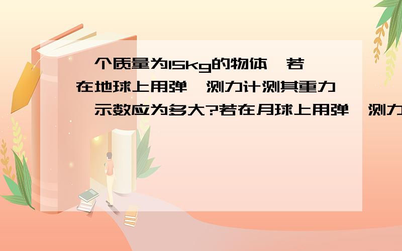 一个质量为15kg的物体,若在地球上用弹簧测力计测其重力,示数应为多大?若在月球上用弹簧测力计测示数应该为多大?（月球对物体的引力只有地球对该物体引力的六分之一.g取10N/kg)这是初中