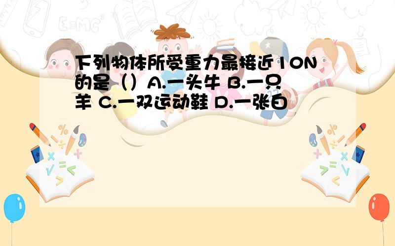 下列物体所受重力最接近10N的是（）A.一头牛 B.一只羊 C.一双运动鞋 D.一张白