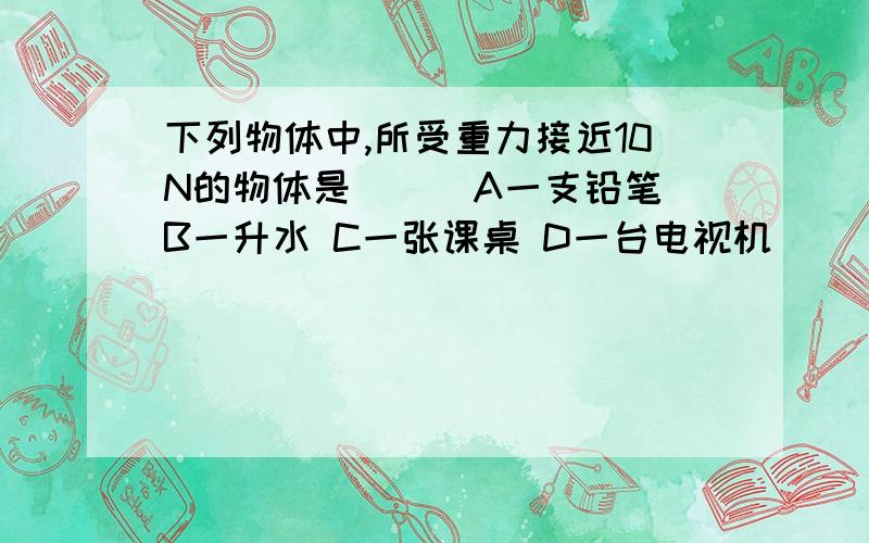 下列物体中,所受重力接近10N的物体是___A一支铅笔 B一升水 C一张课桌 D一台电视机