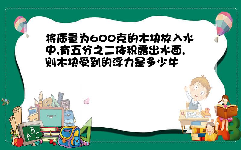 将质量为600克的木块放入水中,有五分之二体积露出水面,则木块受到的浮力是多少牛