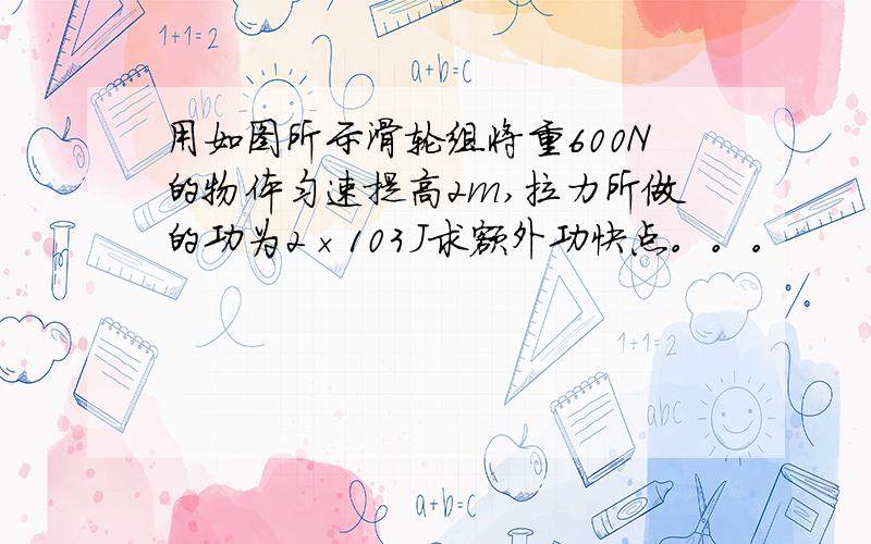 用如图所示滑轮组将重600N的物体匀速提高2m,拉力所做的功为2×103J求额外功快点。。。