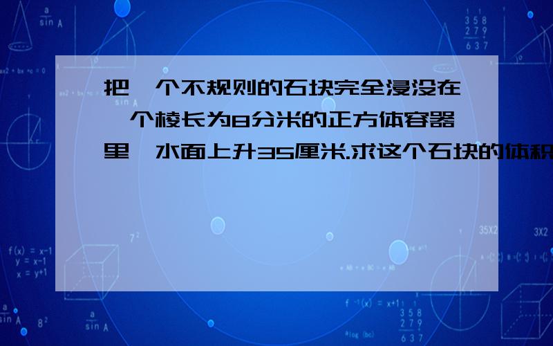 把一个不规则的石块完全浸没在一个棱长为8分米的正方体容器里,水面上升35厘米.求这个石块的体积.