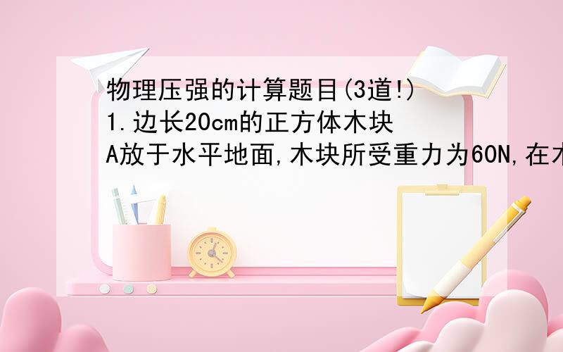 物理压强的计算题目(3道!)1.边长20cm的正方体木块A放于水平地面,木块所受重力为60N,在木块上放一底面积为200平方厘米的铁片B,铁片对木块的压强为2.4×10立方帕,求木块A对水平地面的压力和压