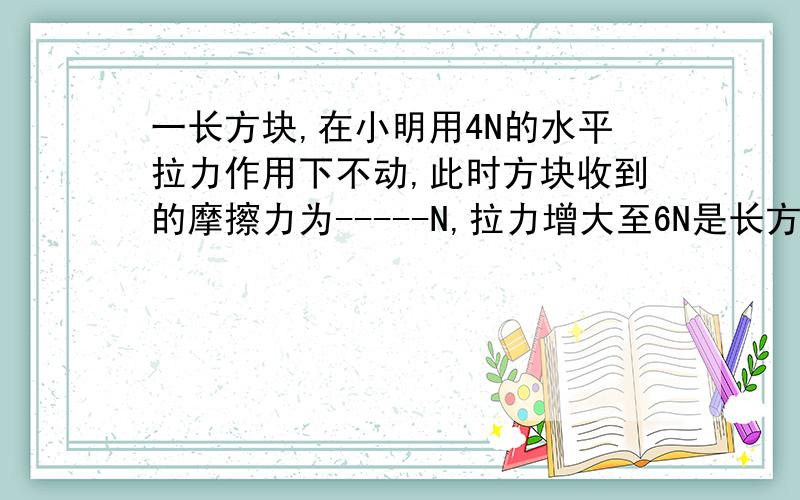 一长方块,在小明用4N的水平拉力作用下不动,此时方块收到的摩擦力为-----N,拉力增大至6N是长方块做匀速直线运动；若拉力增大至8N时方块所受摩擦阻力是--------------N