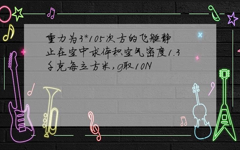 重力为3*105次方的飞艇静止在空中求体积空气密度1.3千克每立方米,g取10N