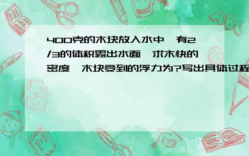 400克的木块放入水中,有2/3的体积露出水面,求木快的密度,木块受到的浮力为?写出具体过程……