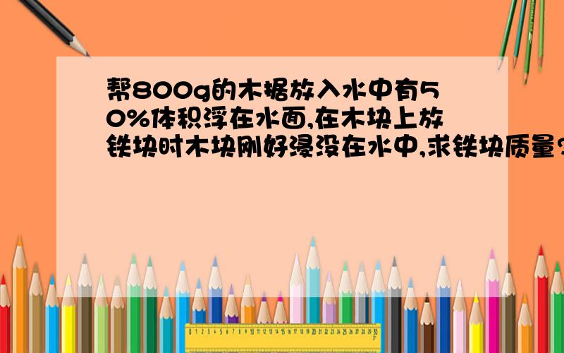 帮800g的木据放入水中有50%体积浮在水面,在木块上放铁块时木块刚好浸没在水中,求铁块质量?..帮800g的木据放入水中有50%体积浮在水面,在木块上放铁块时木块刚好浸没在水中,求铁块质量?（请