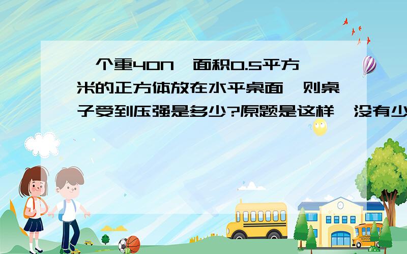 一个重40N,面积0.5平方米的正方体放在水平桌面,则桌子受到压强是多少?原题是这样,没有少字.我想问的是,这个题目说“面积是0.5平方米”,一般在物理题里面指的是正方体一个面的面积呢,还