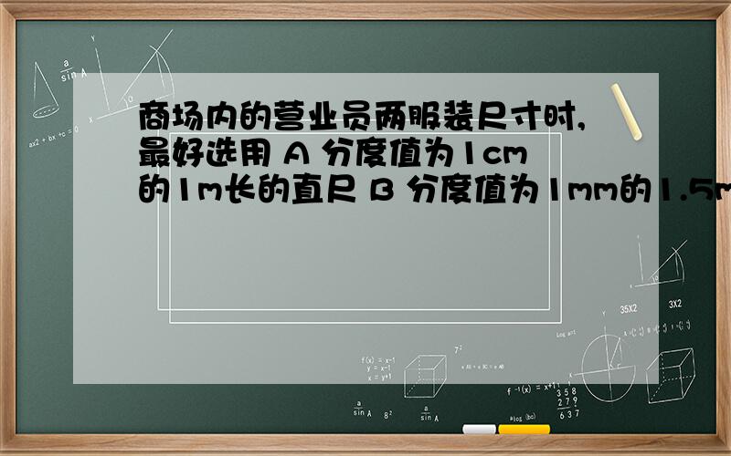 商场内的营业员两服装尺寸时,最好选用 A 分度值为1cm的1m长的直尺 B 分度值为1mm的1.5m长的直尺C分度值为1mm的1m长的直尺 D 分度值为1cm的1.5m长的直尺