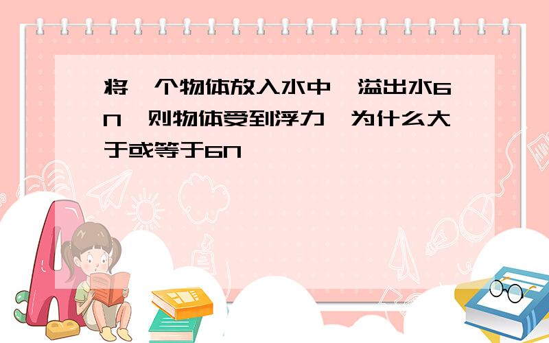 将一个物体放入水中,溢出水6N,则物体受到浮力,为什么大于或等于6N