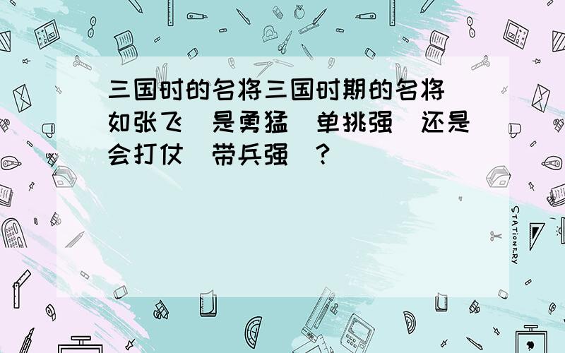 三国时的名将三国时期的名将（如张飞）是勇猛（单挑强）还是会打仗（带兵强）?