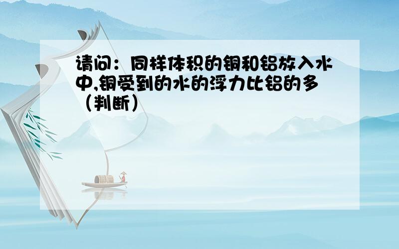 请问：同样体积的铜和铝放入水中,铜受到的水的浮力比铝的多（判断）