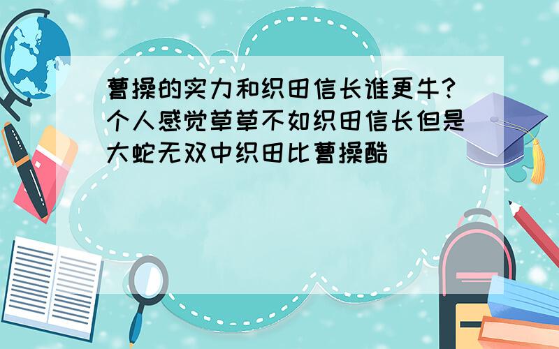 曹操的实力和织田信长谁更牛?个人感觉草草不如织田信长但是大蛇无双中织田比曹操酷