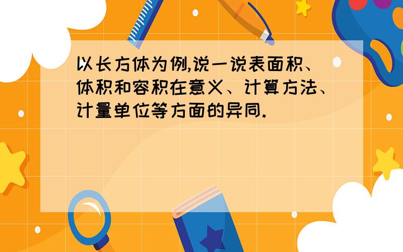 以长方体为例,说一说表面积、体积和容积在意义、计算方法、计量单位等方面的异同.