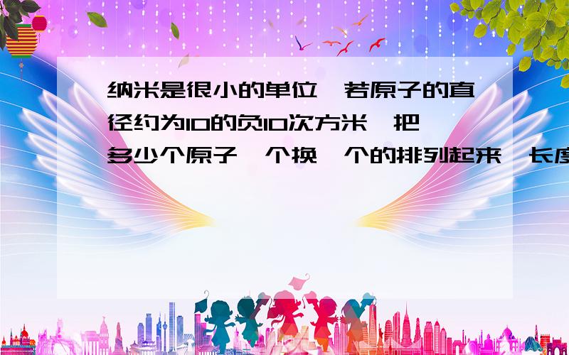 纳米是很小的单位,若原子的直径约为10的负10次方米,把多少个原子一个换一个的排列起来,长度为1纳米