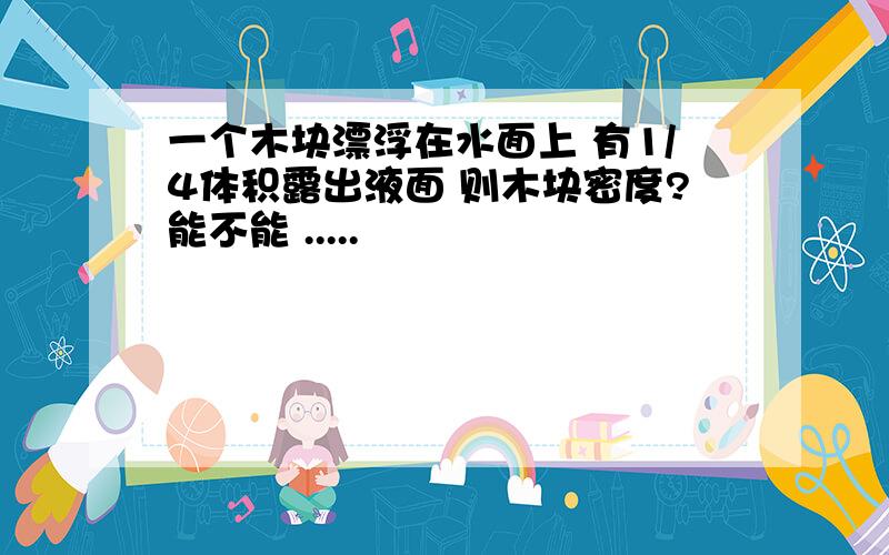 一个木块漂浮在水面上 有1/4体积露出液面 则木块密度?能不能 .....