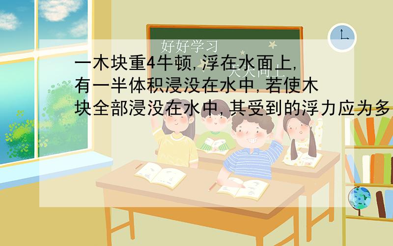 一木块重4牛顿,浮在水面上,有一半体积浸没在水中,若使木块全部浸没在水中,其受到的浮力应为多少?写出已知,求,答