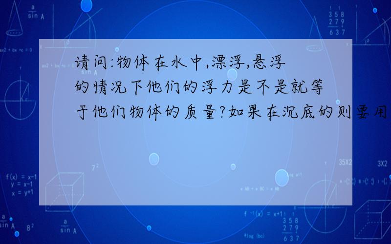 请问:物体在水中,漂浮,悬浮的情况下他们的浮力是不是就等于他们物体的质量?如果在沉底的则要用共识P液gV排请问:物体在水中,漂浮,悬浮的情况下他们的浮力是不是就等于他们物体的质量?