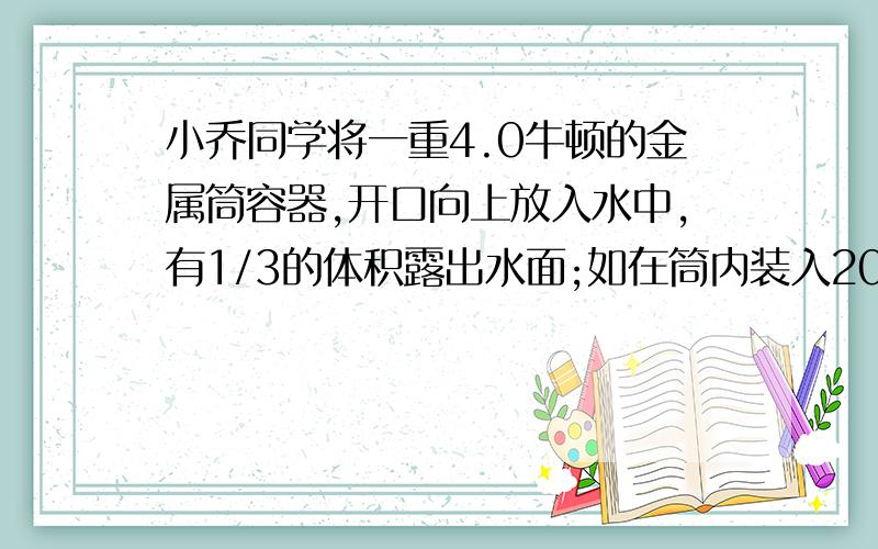 小乔同学将一重4.0牛顿的金属筒容器,开口向上放入水中,有1/3的体积露出水面;如在筒内装入200cm3的某种液体金属筒的4/5的体积没入到水中；已知.则金属筒的容积是