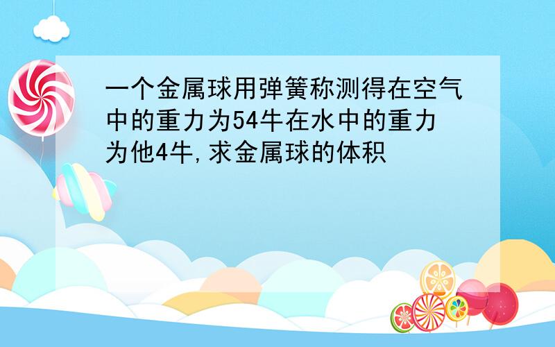 一个金属球用弹簧称测得在空气中的重力为54牛在水中的重力为他4牛,求金属球的体积