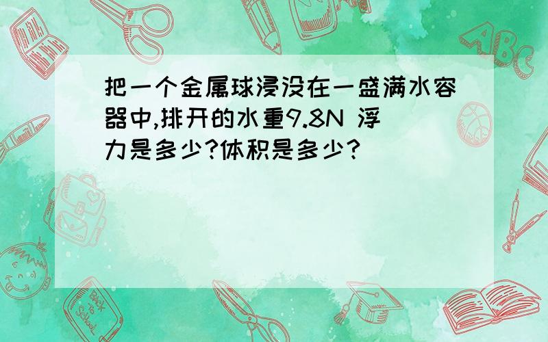 把一个金属球浸没在一盛满水容器中,排开的水重9.8N 浮力是多少?体积是多少?