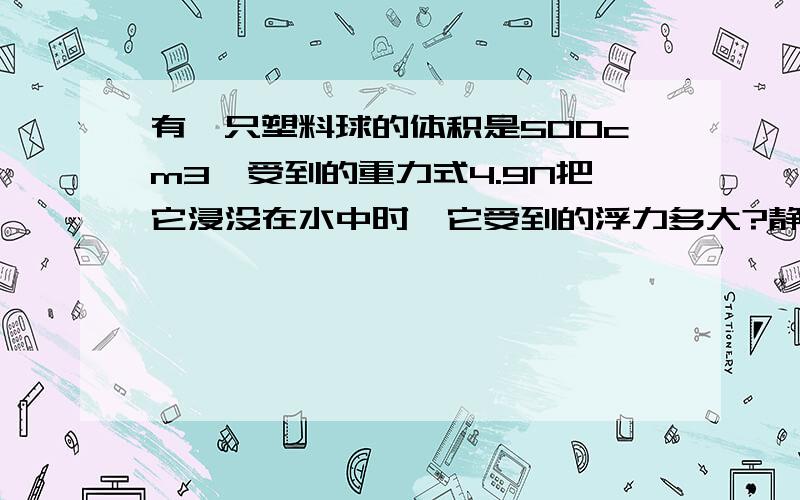 有一只塑料球的体积是500cm3,受到的重力式4.9N把它浸没在水中时,它受到的浮力多大?静止时它在水中的状况如何?（g取9.8N/kg