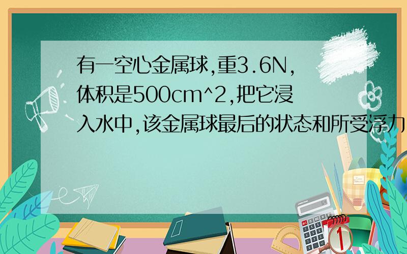 有一空心金属球,重3.6N,体积是500cm^2,把它浸入水中,该金属球最后的状态和所受浮力.应该不能用v排=v物吧,没说浸没