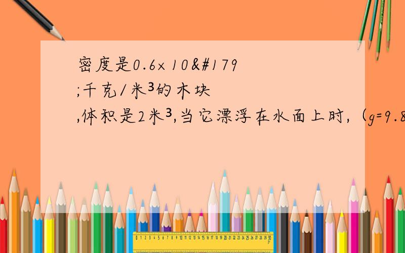 密度是0.6×10³千克/米³的木块,体积是2米³,当它漂浮在水面上时,（g=9.8牛/千克）求：（1）木块受到的重力；（2）木块受到的浮力；（3）木块露出水面的体积写错了，体积应该是0.00