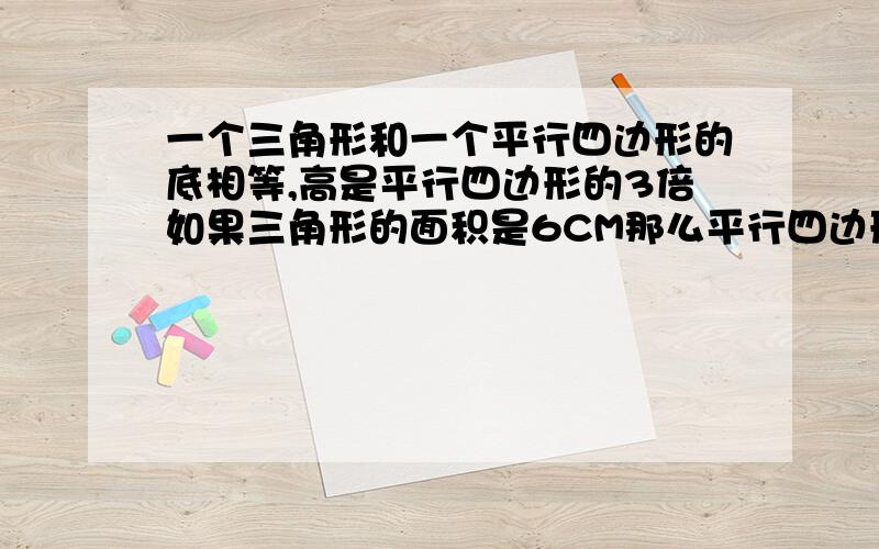 一个三角形和一个平行四边形的底相等,高是平行四边形的3倍如果三角形的面积是6CM那么平行四边形的面积是?