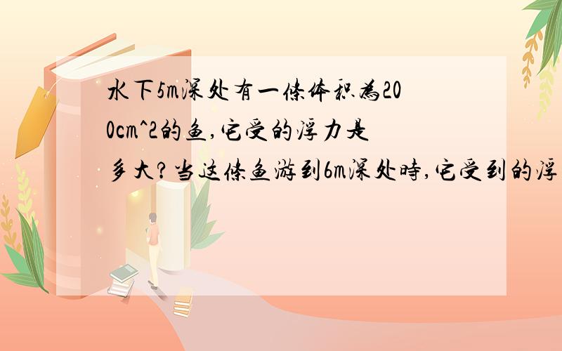 水下5m深处有一条体积为200cm^2的鱼,它受的浮力是多大?当这条鱼游到6m深处时,它受到的浮力是否变化?,为什么是F=(200x1)x10/1000=2N每一个值代表什么?别复制别人的,我不会采纳的!