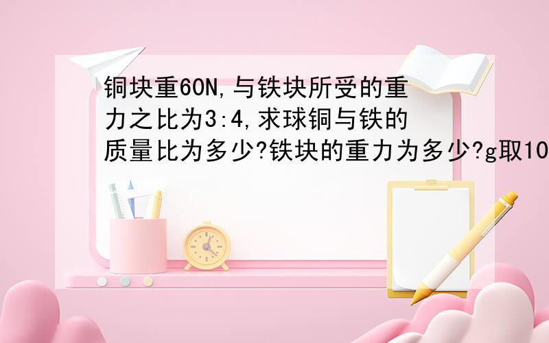 铜块重60N,与铁块所受的重力之比为3:4,求球铜与铁的质量比为多少?铁块的重力为多少?g取10N/kg