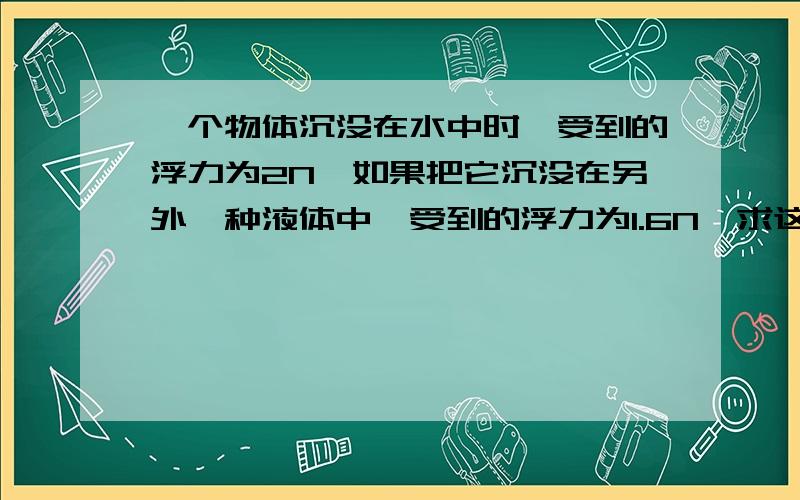 一个物体沉没在水中时,受到的浮力为2N,如果把它沉没在另外一种液体中,受到的浮力为1.6N,求这种液体的密度