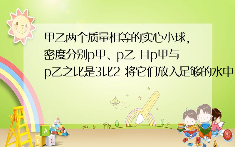 甲乙两个质量相等的实心小球,密度分别p甲、p乙 且p甲与p乙之比是3比2 将它们放入足够的水中,甲乙两球静止所受浮力之比是A 3比2 B 1比1 Cp水比p乙 Dp水比p甲 多选