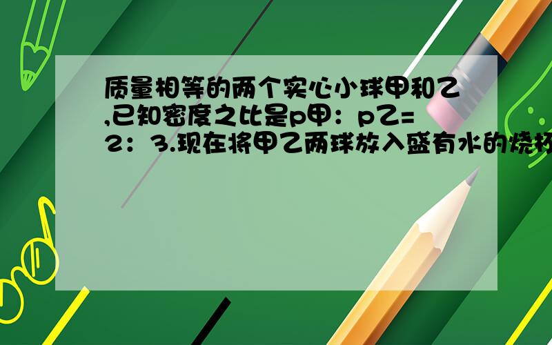 质量相等的两个实心小球甲和乙,已知密度之比是p甲：p乙=2：3.现在将甲乙两球放入盛有水的烧杯中,当甲,乙两球静止时,水对两球的浮力F甲：F乙=6:5,两球的密度分别是_____和_______.