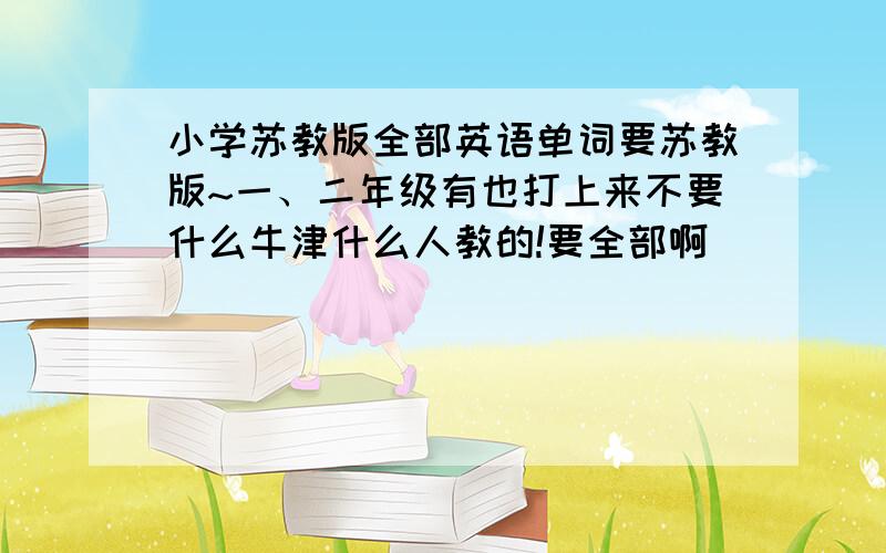 小学苏教版全部英语单词要苏教版~一、二年级有也打上来不要什么牛津什么人教的!要全部啊