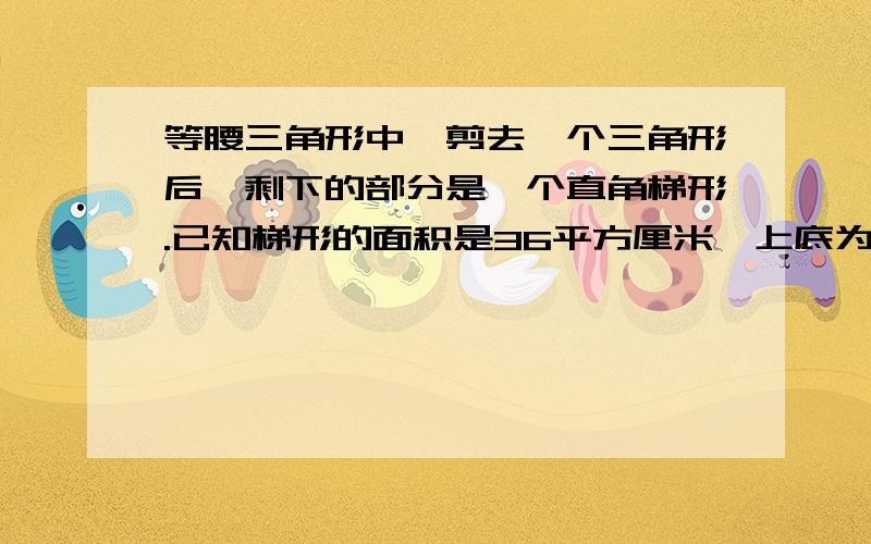 等腰三角形中,剪去一个三角形后,剩下的部分是一个直角梯形.已知梯形的面积是36平方厘米,上底为3厘米,下底和高?