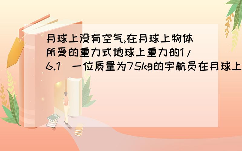 月球上没有空气,在月球上物体所受的重力式地球上重力的1/6.1）一位质量为75kg的宇航员在月球上的重量是多少牛（g取10N/kg)(2)请你运用所学的物理知识谈一谈,在月球这样的环境生活与工作需