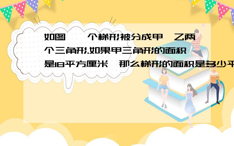 如图,一个梯形被分成甲、乙两个三角形.如果甲三角形的面积是18平方厘米,那么梯形的面积是多少平方厘米（用比的知识解决问题）http://hiphotos.baidu.com/%D0%A1%D3%A3xu/pic/item/44d63cd444ec836006088b27.jp