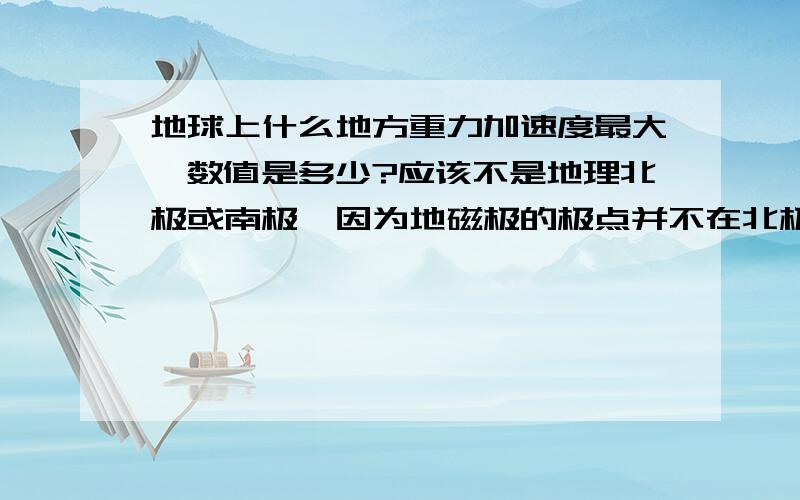 地球上什么地方重力加速度最大,数值是多少?应该不是地理北极或南极,因为地磁极的极点并不在北极、南极极点上.而且有些地方海拔高度低于0m,例如吐鲁番盆地,那里的重力加速度是否比地