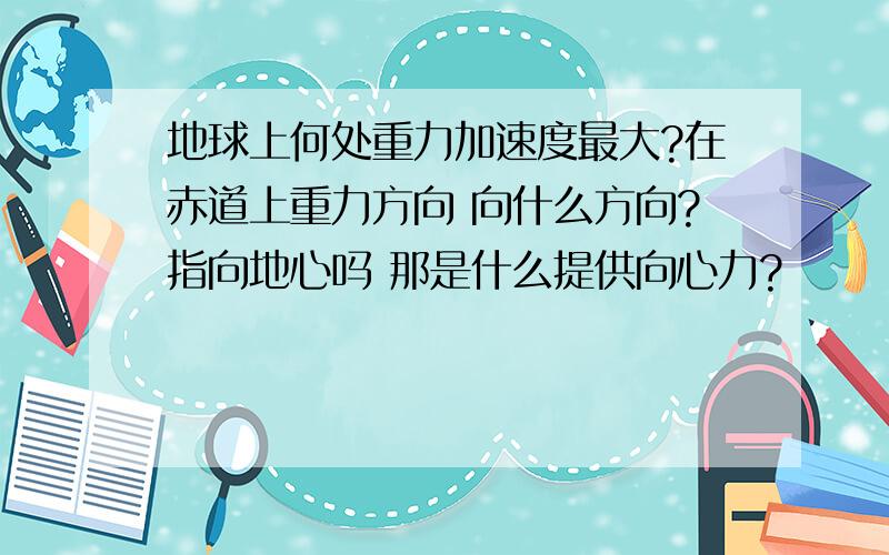 地球上何处重力加速度最大?在赤道上重力方向 向什么方向?指向地心吗 那是什么提供向心力?